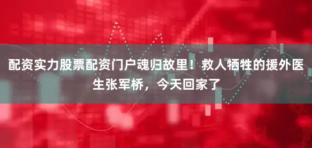 配资实力股票配资门户魂归故里！救人牺牲的援外医生张军桥，今天回家了