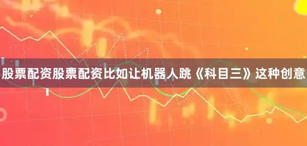 股票配资股票配资比如让机器人跳《科目三》这种创意