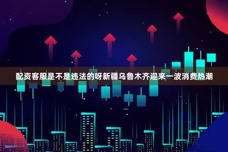 配资客服是不是违法的呀新疆乌鲁木齐迎来一波消费热潮
