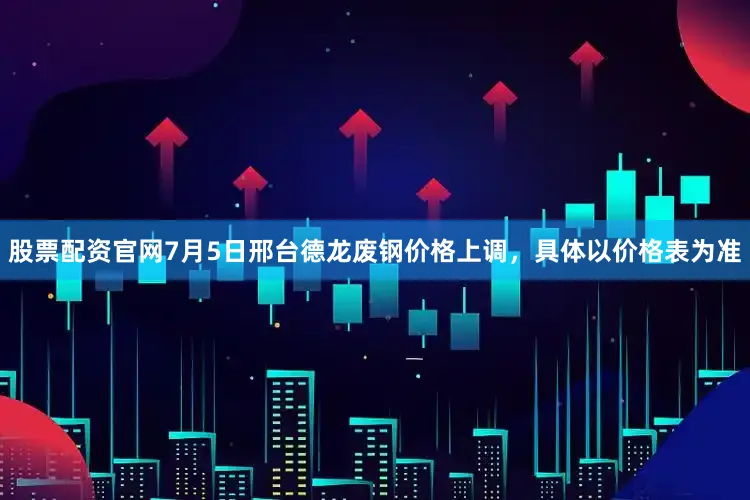 股票配资官网7月5日邢台德龙废钢价格上调，具体以价格表为准