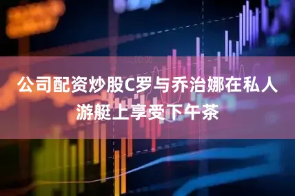 公司配资炒股C罗与乔治娜在私人游艇上享受下午茶
