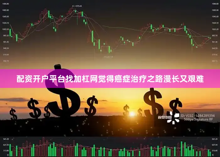 配资开户平台找加杠网觉得癌症治疗之路漫长又艰难