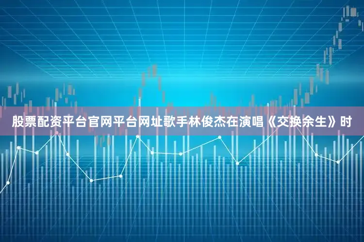 股票配资平台官网平台网址歌手林俊杰在演唱《交换余生》时