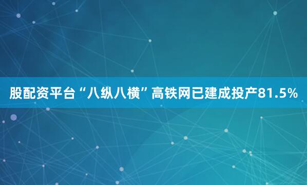 股配资平台“八纵八横”高铁网已建成投产81.5%