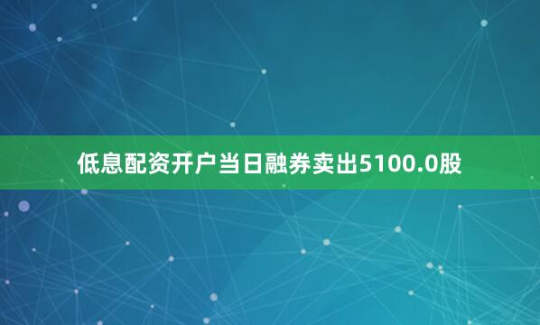 低息配资开户当日融券卖出5100.0股