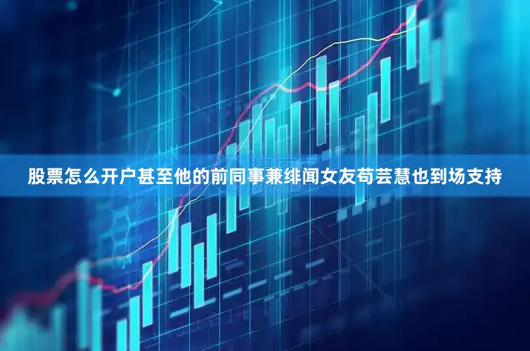 股票怎么开户甚至他的前同事兼绯闻女友苟芸慧也到场支持