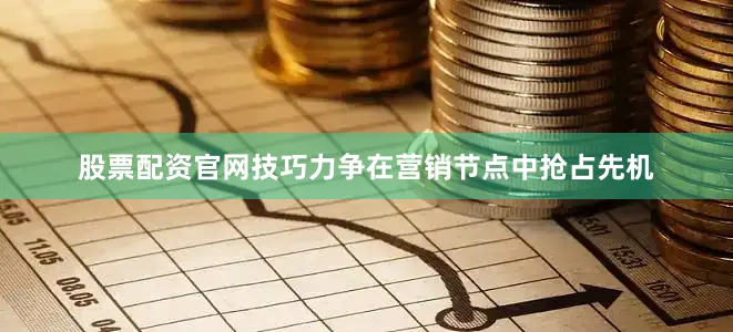股票配资官网技巧力争在营销节点中抢占先机