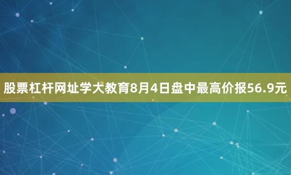 股票杠杆网址学大教育8月4日盘中最高价报56.9元
